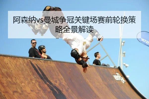 阿森纳vs曼城争冠关键场赛前轮换策略全景解读