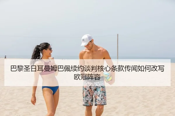 巴黎圣日耳曼姆巴佩续约谈判核心条款传闻如何改写欧冠阵容