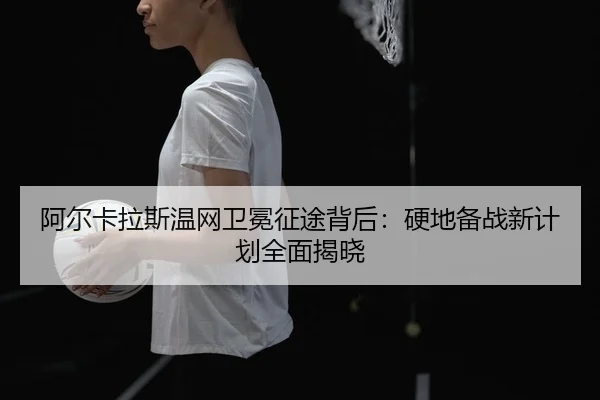 阿尔卡拉斯温网卫冕征途背后：硬地备战新计划全面揭晓